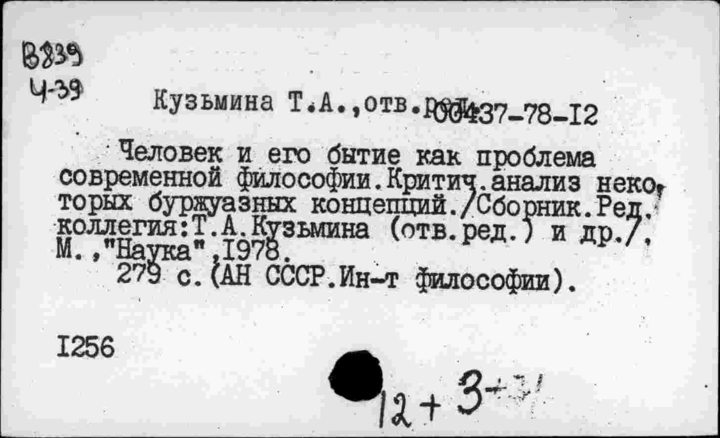 ﻿№5 ЧЛ9
Кузьмина Т.А.,отв.р^^27_78—12
Человек и его бытие как проблема современной философии.Критич.анализ некот торых буржуазных концепций./Сборник. Ред.* коллегия:?.А.Кузьмина (отв.ред.) и др.7, М./Наука",1978.
279 с.(АН СССР.Ин-т философии).
1256
